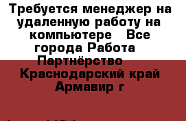 Требуется менеджер на удаленную работу на компьютере - Все города Работа » Партнёрство   . Краснодарский край,Армавир г.